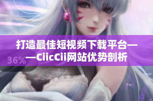 打造最佳短视频下载平台——CiicCii网站优势剖析