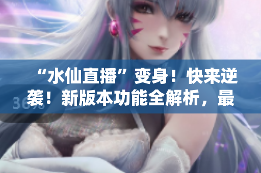 “水仙直播”变身！快来逆袭！新版本功能全解析，最新上线内容大揭秘！