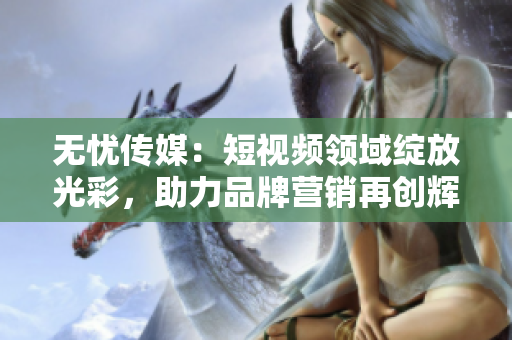 无忧传媒：短视频领域绽放光彩，助力品牌营销再创辉煌