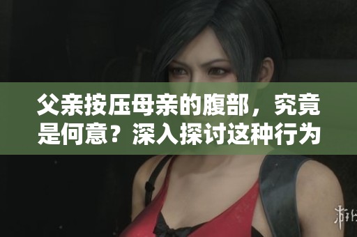 父亲按压母亲的腹部，究竟是何意？深入探讨这种行为背后的动机和影响