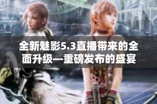全新魅影5.3直播带来的全面升级—重磅发布的盛宴