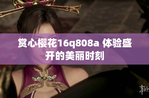 赏心樱花16q808a 体验盛开的美丽时刻