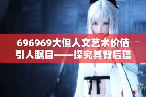 696969大但人文艺术价值引人瞩目——探究其背后蕴含的深厚文化内涵