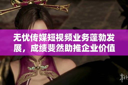 无忧传媒短视频业务蓬勃发展，成绩斐然助推企业价值提升