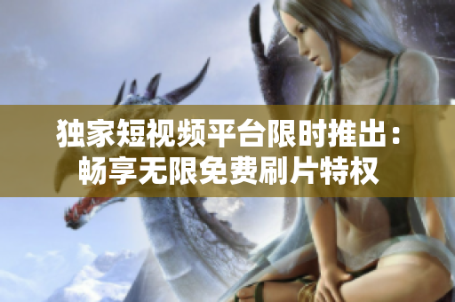 独家短视频平台限时推出：畅享无限免费刷片特权