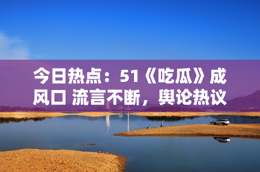 今日热点：51《吃瓜》成风口 流言不断，舆论热议