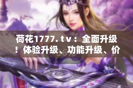 荷花1777. tⅴ：全面升级！体验升级、功能升级、价值升级，带你开启全新视听时代