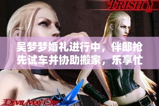 吴梦梦婚礼进行中，伴郎抢先试车并协助搬家，乐享忙碌喜悦时刻