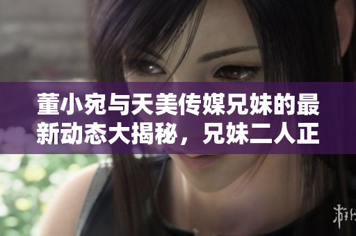 董小宛与天美传媒兄妹的最新动态大揭秘，兄妹二人正在忙碌中做什么？