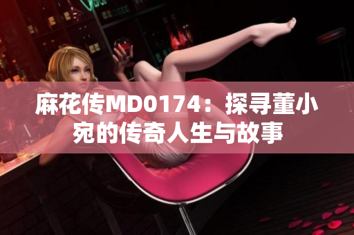 麻花传MD0174：探寻董小宛的传奇人生与故事