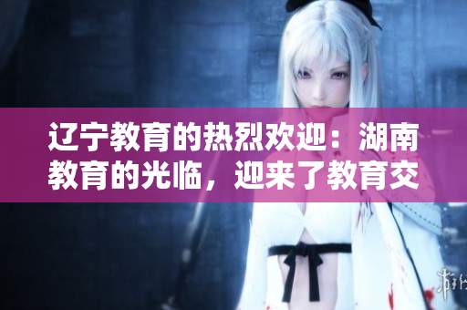 辽宁教育的热烈欢迎：湖南教育的光临，迎来了教育交流合作新篇章