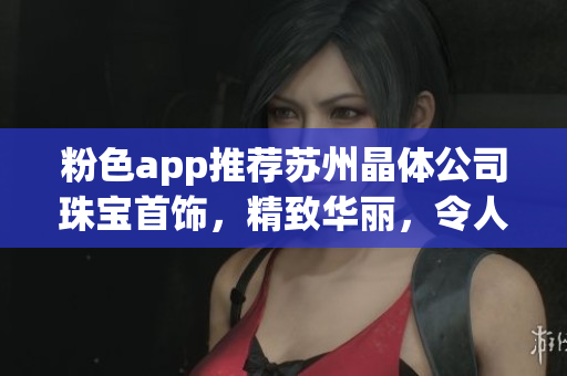 粉色app推荐苏州晶体公司珠宝首饰，精致华丽，令人心动