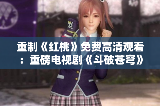 重制《红桃》免费高清观看：重磅电视剧《斗破苍穹》震撼上线，尽享精彩剧情！