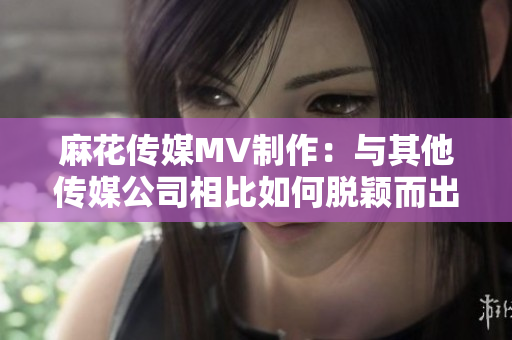 麻花传媒MV制作：与其他传媒公司相比如何脱颖而出？