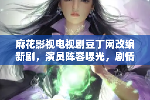 麻花影视电视剧豆丁网改编新剧，演员阵容曝光，剧情彩蛋揭秘