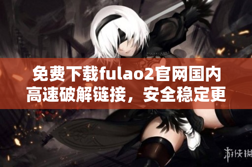 免费下载fulao2官网国内高速破解链接，安全稳定更放心