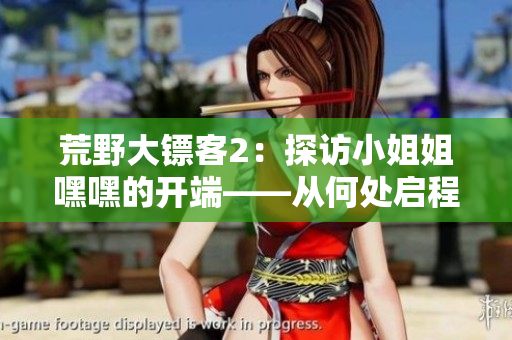 荒野大镖客2：探访小姐姐嘿嘿的开端——从何处启程？