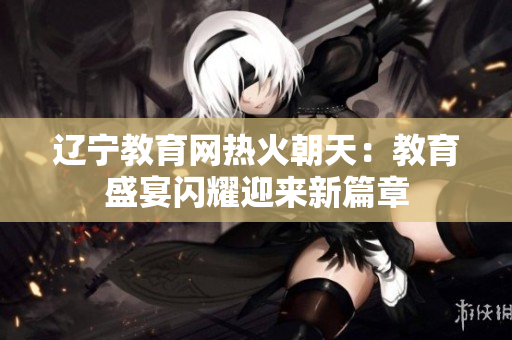 辽宁教育网热火朝天：教育盛宴闪耀迎来新篇章