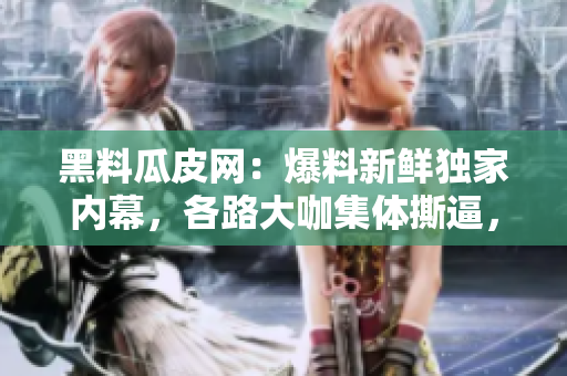 黑料瓜皮网：爆料新鲜独家内幕，各路大咖集体撕逼，花边爆料不容错过