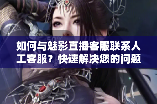 如何与魅影直播客服联系人工客服？快速解决您的问题