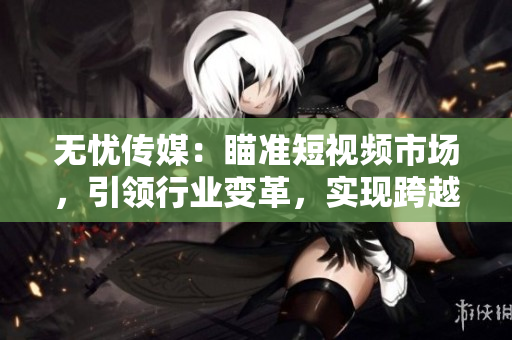 无忧传媒：瞄准短视频市场，引领行业变革，实现跨越式发展
