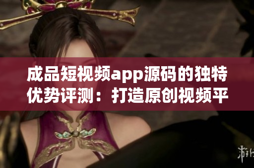 成品短视频app源码的独特优势评测：打造原创视频平台不容错过