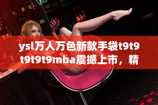 ysl万人万色新款手袋t9t9t9t9t9mba震撼上市，精彩纷呈，引爆潮流界热潮