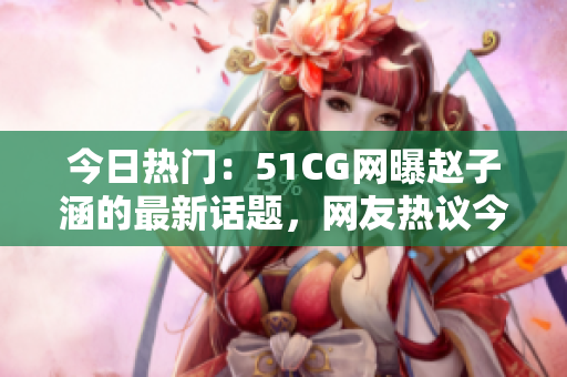 今日热门：51CG网曝赵子涵的最新话题，网友热议今日瓜果大事