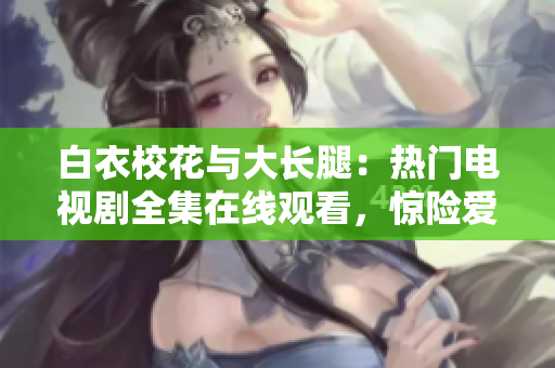 白衣校花与大长腿：热门电视剧全集在线观看，惊险爱情剧情大揭秘