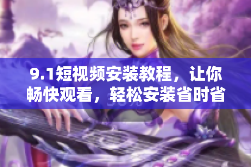 9.1短视频安装教程，让你畅快观看，轻松安装省时省心