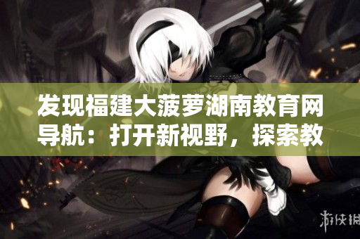 发现福建大菠萝湖南教育网导航：打开新视野，探索教育资源