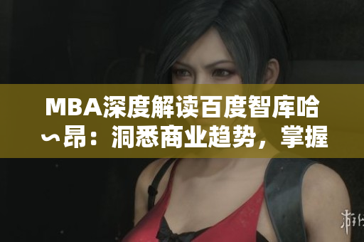 MBA深度解读百度智库哈∽昂：洞悉商业趋势，掌握领先智慧