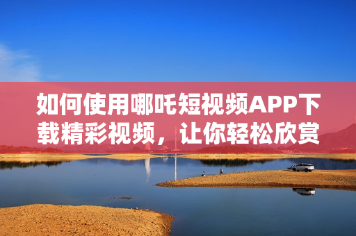 如何使用哪吒短视频APP下载精彩视频，让你轻松欣赏九幺热门内容
