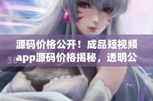 源码价格公开！成品短视频app源码价格揭秘，透明公正的价格体系揭示