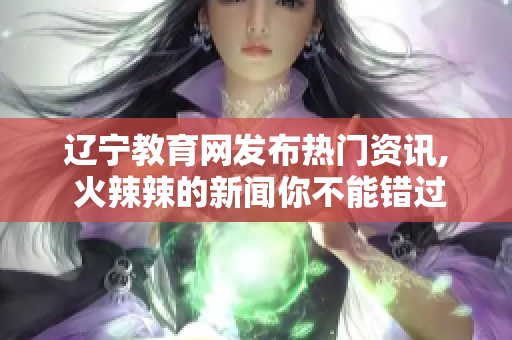 辽宁教育网发布热门资讯, 火辣辣的新闻你不能错过!
