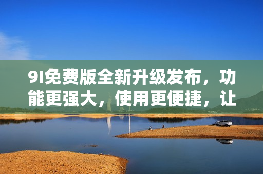 9I免费版全新升级发布，功能更强大，使用更便捷，让您畅享最新科技应用！