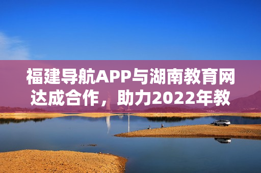 福建导航APP与湖南教育网达成合作，助力2022年教育信息传递