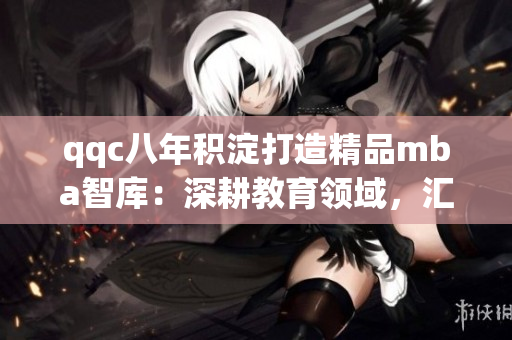 qqc八年积淀打造精品mba智库：深耕教育领域，汇聚商学知识