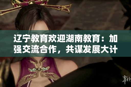 辽宁教育欢迎湖南教育：加强交流合作，共谋发展大计