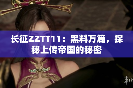 长征ZZTT11：黑料万篇，探秘上传帝国的秘密