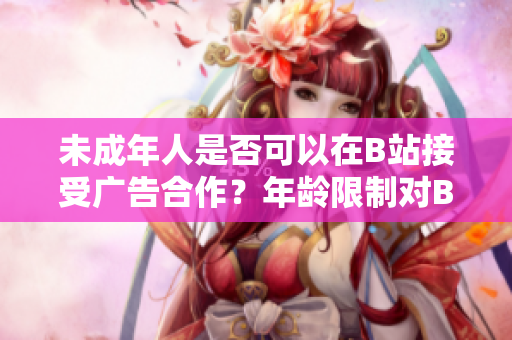 未成年人是否可以在B站接受广告合作？年龄限制对B站接广告有何影响？