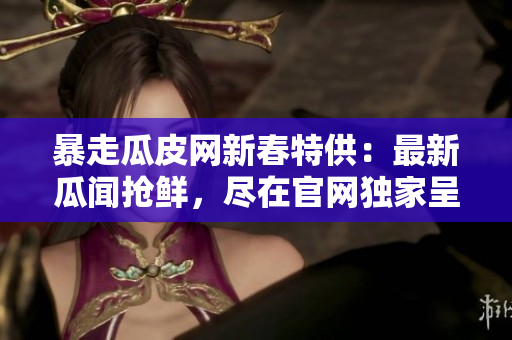 暴走瓜皮网新春特供：最新瓜闻抢鲜，尽在官网独家呈现