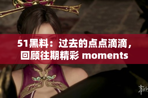 51黑料：过去的点点滴滴，回顾往期精彩 moments
