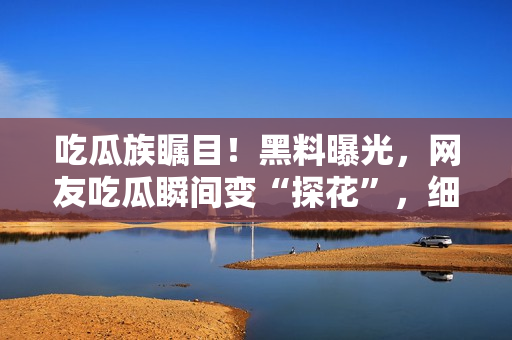 吃瓜族瞩目！黑料曝光，网友吃瓜瞬间变“探花”，细节揭秘令人大跌眼镜