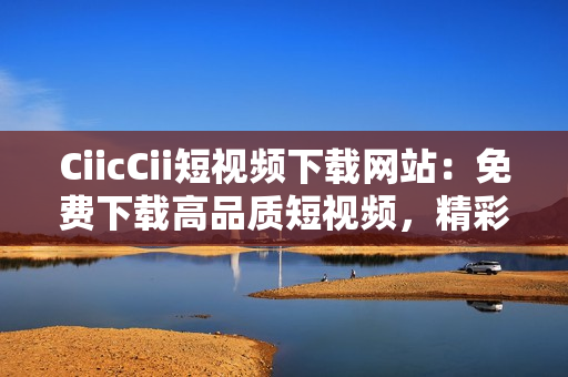 CiicCii短视频下载网站：免费下载高品质短视频，精彩内容尽在其中