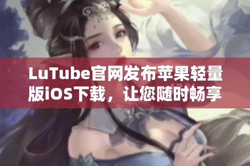 LuTube官网发布苹果轻量版iOS下载，让您随时畅享视频乐趣