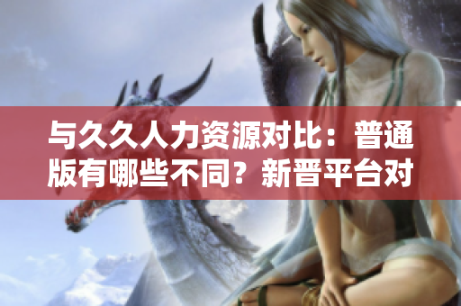 与久久人力资源对比：普通版有哪些不同？新晋平台对比详解