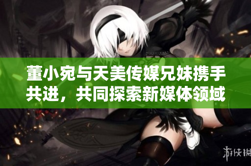 董小宛与天美传媒兄妹携手共进，共同探索新媒体领域