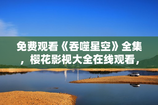 免费观看《吞噬星空》全集，樱花影视大全在线观看，高清无广告资源分享