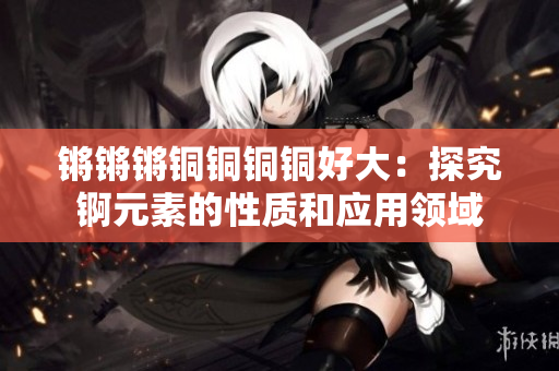 锵锵锵铜铜铜铜好大：探究锕元素的性质和应用领域